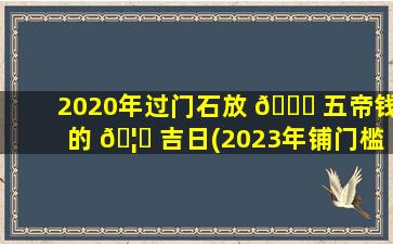 2020年过门石放 🐛 五帝钱的 🦋 吉日(2023年铺门槛石的吉日有哪些)
